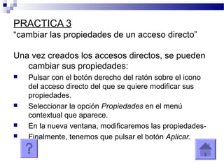 PRACTICA 3
“cambiar las propiedades de un acceso directo”
Una vez creados los accesos directos, se pueden
cambiar sus propiedades:
 Pulsar con el botón derecho del ratón sobre el icono
del acceso directo del que se quiere modificar sus
propiedades.
 Seleccionar la opción Propiedades en el menú
contextual que aparece.
 En la nueva ventana, modificaremos las propiedades-
 Finalmente, tenemos que pulsar el botón Aplicar.
 