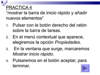 PRACTICA 4
“mostrar la barra de inicio rápido y añadir
nuevos elementos”
1. Pulsar con le botón derecho del ratón
sobre la barra de tareas.
2. En el menú contextual que aparece,
elegiremos la opción Propiedades.
3. En la ventana que surge, marcaremos
Mostrar inicio rápido.
4. Pulsaremos en el botón aceptar, para
terminar.
 