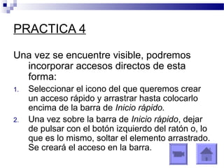 PRACTICA 4
Una vez se encuentre visible, podremos
incorporar accesos directos de esta
forma:
1. Seleccionar el icono del que queremos crear
un acceso rápido y arrastrar hasta colocarlo
encima de la barra de Inicio rápido.
2. Una vez sobre la barra de Inicio rápido, dejar
de pulsar con el botón izquierdo del ratón o, lo
que es lo mismo, soltar el elemento arrastrado.
Se creará el acceso en la barra.
 