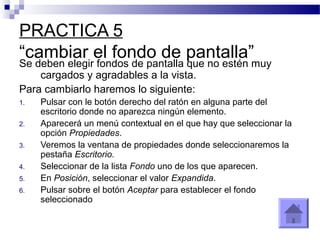 PRACTICA 5
“cambiar el fondo de pantalla”
Se deben elegir fondos de pantalla que no estén muy
cargados y agradables a la vista.
Para cambiarlo haremos lo siguiente:
1. Pulsar con le botón derecho del ratón en alguna parte del
escritorio donde no aparezca ningún elemento.
2. Aparecerá un menú contextual en el que hay que seleccionar la
opción Propiedades.
3. Veremos la ventana de propiedades donde seleccionaremos la
pestaña Escritorio.
4. Seleccionar de la lista Fondo uno de los que aparecen.
5. En Posición, seleccionar el valor Expandida.
6. Pulsar sobre el botón Aceptar para establecer el fondo
seleccionado
 