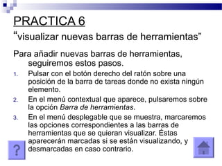 PRACTICA 6
“visualizar nuevas barras de herramientas”
Para añadir nuevas barras de herramientas,
seguiremos estos pasos.
1. Pulsar con el botón derecho del ratón sobre una
posición de la barra de tareas donde no exista ningún
elemento.
2. En el menú contextual que aparece, pulsaremos sobre
la opción Barra de herramientas.
3. En el menú desplegable que se muestra, marcaremos
las opciones correspondientes a las barras de
herramientas que se quieran visualizar. Éstas
aparecerán marcadas si se están visualizando, y
desmarcadas en caso contrario.
 