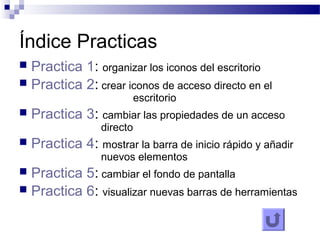 Índice Practicas
 Practica 1: organizar los iconos del escritorio
 Practica 2: crear iconos de acceso directo en el
escritorio
 Practica 3: cambiar las propiedades de un acceso
directo
 Practica 4: mostrar la barra de inicio rápido y añadir
nuevos elementos
 Practica 5: cambiar el fondo de pantalla
 Practica 6: visualizar nuevas barras de herramientas
 