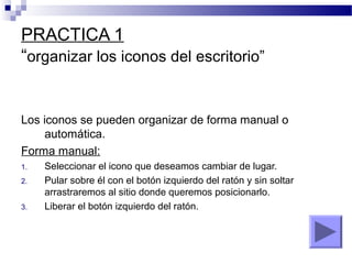 PRACTICA 1
“organizar los iconos del escritorio”
Los iconos se pueden organizar de forma manual o
automática.
Forma manual:
1. Seleccionar el icono que deseamos cambiar de lugar.
2. Pular sobre él con el botón izquierdo del ratón y sin soltar
arrastraremos al sitio donde queremos posicionarlo.
3. Liberar el botón izquierdo del ratón.
 