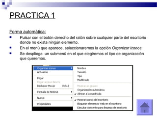 PRACTICA 1
Forma automática:
 Pulsar con el botón derecho del ratón sobre cualquier parte del escritorio
donde no exista ningún elemento.
 En el menú que aparece, seleccionaremos la opción Organizar iconos.
 Se despliega un submenú en el que elegiremos el tipo de organización
que queremos.
 