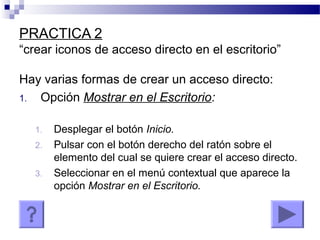 PRACTICA 2
“crear iconos de acceso directo en el escritorio”
Hay varias formas de crear un acceso directo:
1. Opción Mostrar en el Escritorio:
1. Desplegar el botón Inicio.
2. Pulsar con el botón derecho del ratón sobre el
elemento del cual se quiere crear el acceso directo.
3. Seleccionar en el menú contextual que aparece la
opción Mostrar en el Escritorio.
 