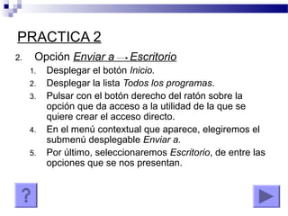 PRACTICA 2
2. Opción Enviar a Escritorio
1. Desplegar el botón Inicio.
2. Desplegar la lista Todos los programas.
3. Pulsar con el botón derecho del ratón sobre la
opción que da acceso a la utilidad de la que se
quiere crear el acceso directo.
4. En el menú contextual que aparece, elegiremos el
submenú desplegable Enviar a.
5. Por último, seleccionaremos Escritorio, de entre las
opciones que se nos presentan.
 