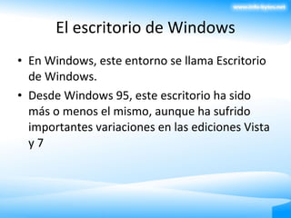 El escritorio de Windows En Windows, este entorno se llama Escritorio de Windows. Desde Windows 95, este escritorio ha sido más o menos el mismo, aunque ha sufrido importantes variaciones en las ediciones Vista y 7 