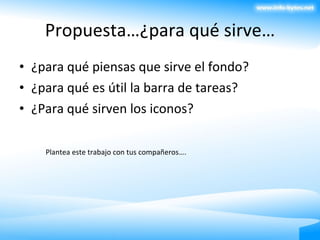 Propuesta…¿para qué sirve… ¿para qué piensas que sirve el fondo? ¿para qué es útil la barra de tareas? ¿Para qué sirven los iconos? Plantea este trabajo con tus compañeros…. 