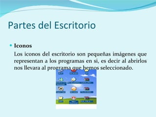 Partes del Escritorio Iconos Los iconos del escritorio son pequeñas imágenes que representan a los programas en si, es decir al abrirlos nos llevara al programa que hemos seleccionado. 