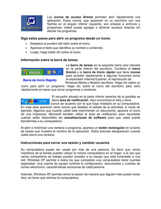 Los iconos de acceso directo permiten abrir rápidamente una
                   aplicación. Estos iconos, que aparecen en su escritorio con una
                   flechita en el ángulo inferior izquierdo, son enlaces a archivos y
                   programas. Usted puede agregar o eliminar accesos directos sin
                   afectar los programas.

Siga estos pasos para abrir un programa desde un icono:
   •   Desplace el puntero del ratón sobre el icono.
   •   Aparece el texto que identifica su nombre o contenido.
   •   Luego, haga doble clic sobre el icono.

Información sobre la barra de tareas
                                 La barra de tareas es la pequeña barra azul ubicada
                                 en la parte inferior del escritorio. Contiene el menú
                                 (Inicio) y la barra de Inicio rápido que tiene iconos
                                 para acceder rápidamente a algunas funciones como
                                 el explorador Internet Explorer, el reproductor de
                                Windows Media y Mostrar escritorio. Haga clic sobre un
icono para abrir un programa. Haga clic sobre el icono del escritorio para verlo
rápidamente sin tener que cerrar programas o ventanas.

                        El recuadro situado en la parte inferior derecha de la pantalla se
                        llama área de notificación. Aquí encontrará el reloj y otros
                       iconos de acuerdo con lo que haya instalado en su computadora.
En esta área aparecen otros iconos que detallan el estado de la actividad. A modo de
ejemplo, digamos que cuando usted está imprimiendo un documento, aparece el icono
de una impresora. Microsoft también utiliza el área de notificación para recordarle
cuándo están disponibles las actualizaciones de software para que usted pueda
transferirlas a su computadora.

Al abrir o minimizar una ventana o programa, aparece un botón rectangular en la barra
de tareas que muestra el nombre de la aplicación. Estos botones desaparecen cuando
usted cierra una ventana.

Instrucciones para cerrar una sesión y cambiar usuarios

Su computadora puede ser usada por más de una persona. Es decir que varios
miembros de la familia pueden utilizar la misma computadora en el hogar, a la vez que
varios compañeros de trabajo pueden acceder a su equipo que está conectado a una
red. Windows XP permite a todos los que comparten una computadora tener cuentas
separadas. Una cuenta de equipo controla la configuración, documentos y cuentas de
correo electrónico, características exclusivas de cada persona.

Además, Windows XP permite cerrar la sesión de manera que alguien más pueda iniciar
otra, sin tener que reiniciar la computadora.
 