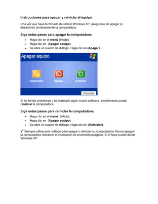 Instrucciones para apagar y reiniciar el equipo

Una vez que haya terminado de utilizar Windows XP, asegúrese de apagar (o
desactivar) correctamente la computadora.

Siga estos pasos para apagar la computadora:
   •   Haga clic en el menú (Inicio).
   •   Haga clic en (Apagar equipo).
   •   Se abre un cuadro de diálogo. Haga clic en (Apagar).




Si ha tenido problemas o ha instalado algún nuevo software, simplemente puede
reiniciar la computadora.

Siga estos pasos para reiniciar la computadora:
   •   Haga clic en el menú (Inicio).
   •   Haga clic en (Apagar equipo).
   •   Se abre un cuadro de diálogo. Haga clic en (Reiniciar).

   Siempre utilice este método para apagar o reiniciar su computadora. Nunca apague
la computadora utilizando el interruptor de encendido/apagado. Si lo hace puede dañar
Windows XP.
 