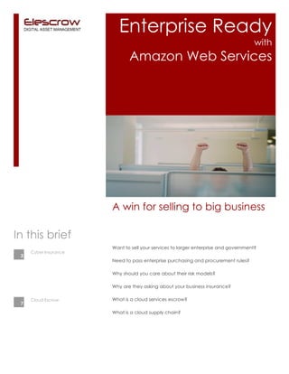 Enterprise Ready
with
Amazon Web Services
Want to sell your services to larger enterprise and government?
Need to pass enterprise purchasing and procurement rules?
Why should you care about their risk models?
Why are they asking about your business insurance?
What is a cloud services escrow?
What is a cloud supply chain?
A win for selling to big business
Cyber Insurance
In this brief
Cloud Escrow
3
7
 