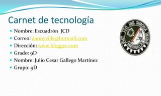 Carnet de tecnología Nombre: Escuadrón  JCD Correo: dannyville@hotmail.com Dirección: www.blogger.com Grado: 9D Nombre: Julio Cesar Gallego Martínez Grupo: 9D 