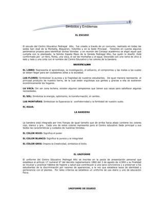 8
Simbolos y Emblemas
EL ESCUDO

El escudo del Centro Educativo Pedregal Alto, fue creado a través de un concurso, realizado en todas las
sedes San José de la Montaña, Boqueron, Yolombo y en la Sede Principal. Teniendo en cuenta algunos
parámetros propios para identificar dichas Veredas y en reunión del Consejo académico se eligió aquel que
cumplía con lo planteado; la familia Zapata Mazo de la Vereda Pedregal Alto, fue quién lo diseñó. Está
conformado por un libro, flores, una vaca, el sol las montañas y el agua. Decorado con una rama de olivo a
lado y lado y una cinta con el nombre del Centro Educativo y los colores de la bandera.
SIGNIFICADOS
EL LIBRO: Representa el aprendizaje, la investigación, el esfuerzo, el compromiso y las metas a las cuales
se deben llegar para ser ciudadanos útiles a la sociedad.
LAS FLORES: Simbolizan la pureza y la fragilidad de nuestros estudiantes. De igual manera representa el
principal producto de nuestra tierra, de la cual están orgullosas sus gentes y gracias a ella se sostienen
económicamente los hogares.
LA VACA: Sin ser zona lechera, existen algunos campesinos que tienen sus vacas para satisfacer algunas
necesidades.
EL SOL: Simboliza la energía, optimismo, la transformación, el cambio.
LAS MONTAÑAS: Simbolizan la Esperanza la confraternidad y la fertilidad de nuestro suelo.
EL AGUA:
LA BANDERA

La bandera está integrada por tres franjas de igual tamaño que de arriba hacia abajo contiene los colores
rojo, blanco y gris. Cada uno de estos colores representa para el Centro educativo Sede principal y sus
Sedes las características y cuidados de nuestras Veredas.
EL COLOR ROJO: Significa el poder
EL COLOR BLANCO: Significa la pureza y la integridad
EL COLOR GRIS: Inspira la Creatividad, simboliza el éxito.

EL UNIFORME
El uniforme del Centro Educativo Pedregal Alto se inscribe en la pauta de presentación personal que
establece el artículo 17 numeral 6° del decreto reglamentario 1860 del 3 de agosto de n1994 y su finalidad
es inculcar y practicar hábitos de higiene y salud que contribuyan a una sana convivencia y a preservar a los
estudiantes de la discriminación por razones de apariencias, a la vez que establece lazos de identidad y
pertenencia con el plantes. Por tales criterios se establece un uniforme de uso diario y uno de educación
física.

UNIFORME DE DIARIO

 