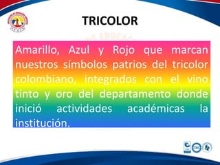 TRICOLOR 
Amarillo, Azul y Rojo que marcan 
nuestros símbolos patrios del tricolor 
colombiano, integrados con el vino 
tinto y oro del departamento donde 
inició actividades académicas la 
institución. 
 