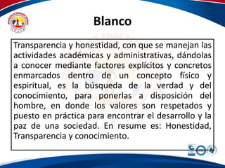 Blanco 
Transparencia y honestidad, con que se manejan las 
actividades académicas y administrativas, dándolas 
a conocer mediante factores explícitos y concretos 
enmarcados dentro de un concepto físico y 
espiritual, es la búsqueda de la verdad y del 
conocimiento, para ponerlas a disposición del 
hombre, en donde los valores son respetados y 
puesto en práctica para encontrar el desarrollo y la 
paz de una sociedad. En resume es: Honestidad, 
Transparencia y conocimiento. 
 