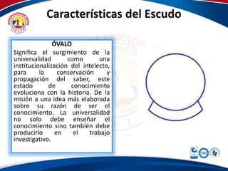 Características del Escudo 
ÓVALO 
Significa el surgimiento de la 
universalidad como una 
institucionalización del intelecto, 
para la conservación y 
propagación del saber, este 
estado de conocimiento 
evoluciona con la historia. De la 
misión a una idea más elaborada 
sobre su razón de ser el 
conocimiento. La universalidad 
no solo debe enseñar el 
conocimiento sino también debe 
producirlo en el trabajo 
investigativo. 
 
