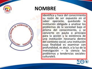 NOMBRE 
Identifica y hace del conocimiento 
su razón de ser expuesto en el 
saber operante, quedando la 
institución obligada a analizar los 
problemas de la sociedad bajo el 
prisma del conocimiento, y se 
convierte en pauta o principio 
para la acción y la existencia de 
una institución necesaria dentro 
del contexto social; una institución 
cuya finalidad es examinar con 
profundidad, es decir, a la luz de la 
investigación – la ciencia los 
problemas y tendencias sociales-culturaleS. 
 