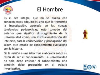 El Hombre 
Es el ser integral que no se queda con 
conocimientos adquiridos sino que lo trasforma 
la investigación, apoyado en las nuevas 
tendencias pedagógicas; está tomado del 
anterior que significa el surgimiento de la 
universalidad como una institucionalización del 
intelecto, para la conservación y propagación del 
saber, este estado de conocimiento evoluciona 
con la historia. 
De la misión a una idea más elaborada sobre su 
razón de ser el conocimiento. La universalidad 
no solo debe enseñar el conocimiento sino 
también debe producirlo en el trabajo 
investigativo. 
 