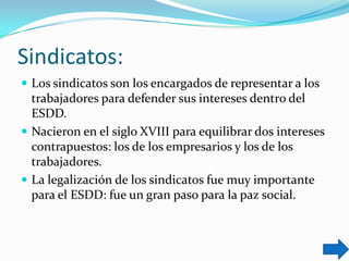 Sindicatos:
 Los sindicatos son los encargados de representar a los

trabajadores para defender sus intereses dentro del
ESDD.
 Nacieron en el siglo XVIII para equilibrar dos intereses
contrapuestos: los de los empresarios y los de los
trabajadores.
 La legalización de los sindicatos fue muy importante
para el ESDD: fue un gran paso para la paz social.

 