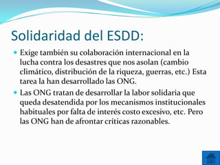 Solidaridad del ESDD:
 Exige también su colaboración internacional en la

lucha contra los desastres que nos asolan (cambio
climático, distribución de la riqueza, guerras, etc.) Esta
tarea la han desarrollado las ONG.
 Las ONG tratan de desarrollar la labor solidaria que
queda desatendida por los mecanismos institucionales
habituales por falta de interés costo excesivo, etc. Pero
las ONG han de afrontar críticas razonables.

 