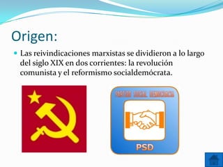 Origen:
 Las reivindicaciones marxistas se dividieron a lo largo

del siglo XIX en dos corrientes: la revolución
comunista y el reformismo socialdemócrata.

 