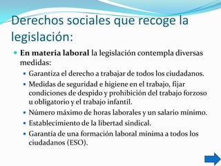 Derechos sociales que recoge la
legislación:
 En materia laboral la legislación contempla diversas

medidas:
 Garantiza el derecho a trabajar de todos los ciudadanos.
 Medidas de seguridad e higiene en el trabajo, fijar

condiciones de despido y prohibición del trabajo forzoso
u obligatorio y el trabajo infantil.
 Número máximo de horas laborales y un salario mínimo.
 Establecimiento de la libertad sindical.
 Garantía de una formación laboral mínima a todos los
ciudadanos (ESO).

 