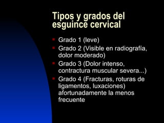 Tipos y grados del
esguince cervical
   Grado 1 (leve)
   Grado 2 (Visible en radiografía,
    dolor moderado)
   Grado 3 (Dolor intenso,
    contractura muscular severa...)
   Grado 4 (Fracturas, roturas de
    ligamentos, luxaciones)
    afortunadamente la menos
    frecuente
 