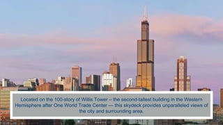 Located on the 100-story of Willis Tower – the second-tallest building in the Western
Hemisphere after One World Trade Center — this skydeck provides unparalleled views of
the city and surrounding area.
 