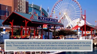 Navy Pier is located on Lake Michigan and is the perfect place to spend time with the whole
family. There is plenty for kids to do, from thrill rides to miniature golf to hands-on exhibits.
Parents can mind a number of great shops or bars to grab a drink.
 