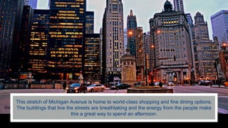 This stretch of Michigan Avenue is home to world-class shopping and fine dining options.
The buildings that line the streets are breathtaking and the energy from the people make
this a great way to spend an afternoon.
 