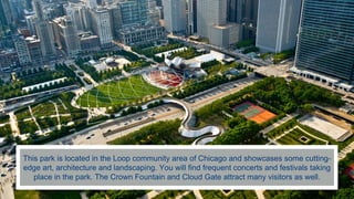 This park is located in the Loop community area of Chicago and showcases some cutting-
edge art, architecture and landscaping. You will find frequent concerts and festivals taking
place in the park. The Crown Fountain and Cloud Gate attract many visitors as well.
 