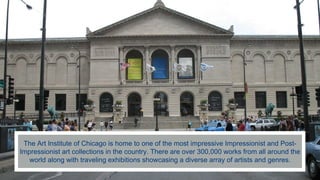 The Art Institute of Chicago is home to one of the most impressive Impressionist and Post-
Impressionist art collections in the country. There are over 300,000 works from all around the
world along with traveling exhibitions showcasing a diverse array of artists and genres.
 