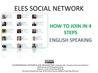 ELES SOCIAL NETWORK

                                               HOW TO JOIN IN 4
                                                     STEPS
                                               ENGLISH SPEAKING



ELES PROFESSIONAL NETWORK by ELES ORGANIZATION is licensed under a Creative Commons Attribution-
                                 NonCommercial 3.0 Unported License.
                                 Based on a work at http://eles-2012.net.
            Permissions beyond the scope of this license may be available at http://eles-2012.com.
 