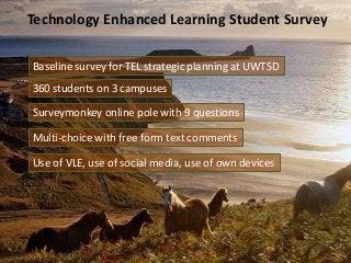 Technology Enhanced Learning Student Survey
Baseline survey for TEL strategic planning at UWTSD
360 students on 3 campuses
Surveymonkey online pole with 9 questions
Multi-choice with free form text comments
Use of VLE, use of social media, use of own devices
 