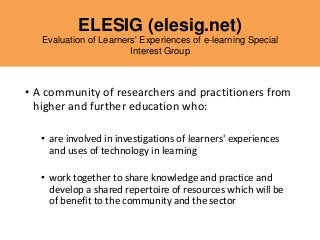 ELESIG (elesig.net)
Evaluation of Learners' Experiences of e-learning Special
Interest Group
• A community of researchers and practitioners from
higher and further education who:
• are involved in investigations of learners' experiences
and uses of technology in learning
• work together to share knowledge and practice and
develop a shared repertoire of resources which will be
of benefit to the community and the sector
 