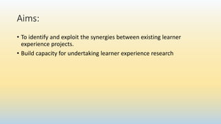 Aims:
• To identify and exploit the synergies between existing learner
experience projects.
• Build capacity for undertaking learner experience research
 