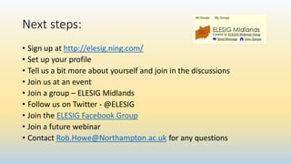 Next steps:
• Sign up at http://elesig.ning.com/
• Set up your profile
• Tell us a bit more about yourself and join in the discussions
• Join us at an event
• Join a group – ELESIG Midlands
• Follow us on Twitter - @ELESIG
• Join the ELESIG Facebook Group
• Join a future webinar
• Contact Rob.Howe@Northampton.ac.uk for any questions
 