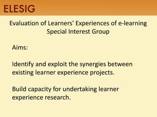 Evaluation of Learners' Experiences of e-learning 
Aims: 
Special Interest Group 
Identify and exploit the synergies between 
existing learner experience projects. 
Build capacity for undertaking learner 
experience research. 
 
