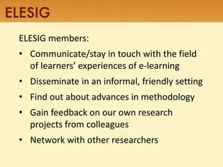 ELESIG members: 
• Communicate/stay in touch with the field 
of learners’ experiences of e-learning 
• Disseminate in an informal, friendly setting 
• Find out about advances in methodology 
• Gain feedback on our own research 
projects from colleagues 
• Network with other researchers 
 