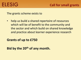 Call for small grants 
The grants scheme exists to 
• help us build a shared repertoire of resources 
which will be of benefit to the community and 
the sector and which build on shared knowledge 
and practice about learner experience research 
Grants of up to £750 
Bid by the 20th of any month. 
 