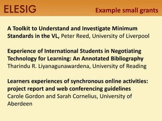 Example small grants 
A Toolkit to Understand and Investigate Minimum 
Standards in the VL, Peter Reed, University of Liverpool 
Experience of International Students in Negotiating 
Technology for Learning: An Annotated Bibliography 
Tharindu R. Liyanagunawardena, University of Reading 
Learners experiences of synchronous online activities: 
project report and web conferencing guidelines 
Carole Gordon and Sarah Cornelius, University of 
Aberdeen 
 
