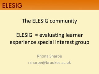 The ELESIG community ELESIG  = evaluating learner experience special interest group Rhona Sharpe [email_address] 