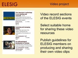 Video project Video record sections of the ELESIG events Select suitable home for sharing these video resources Publish guidelines for ELESIG members on producing and sharing their own video clips  