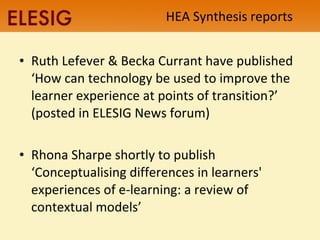 HEA Synthesis reports Ruth Lefever & Becka Currant have published ‘How can technology be used to improve the learner experience at points of transition?’ (posted in ELESIG News forum) Rhona Sharpe shortly to publish ‘Conceptualising differences in learners' experiences of e-learning: a review of contextual models’ 
