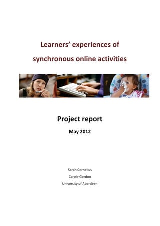  


	
  
          Learners’	
  experiences	
  of	
  
       synchronous	
  online	
  activities	
  
	
  




                                                  	
  

	
  
                 Project	
  report	
  
                        May	
  2012	
  
                                 	
  
                                 	
  
                                 	
  
                                 	
  
                                 	
  
                       Sarah	
  Cornelius	
  
                        Carole	
  Gordon	
  
                   University	
  of	
  Aberdeen
 