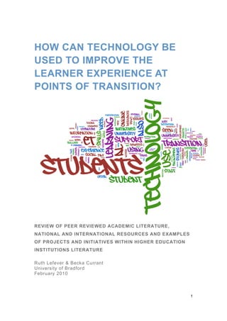 HOW CAN TECHNOLOGY BE
USED TO IMPROVE THE
LEARNER EXPERIENCE AT
POINTS OF TRANSITION?




REVIEW OF PEER REVIEWED ACADEMIC LITERATURE,
NATIONAL AND INTERNATIONAL RESOURCES AND EXAMPLES
OF PROJECTS AND INITIATIVES WITHIN HIGHER EDUCATION
INSTITUTIONS LITERATURE

Ruth Lefever & Becka Currant
University of Bradford
February 2010



                                                      1
 