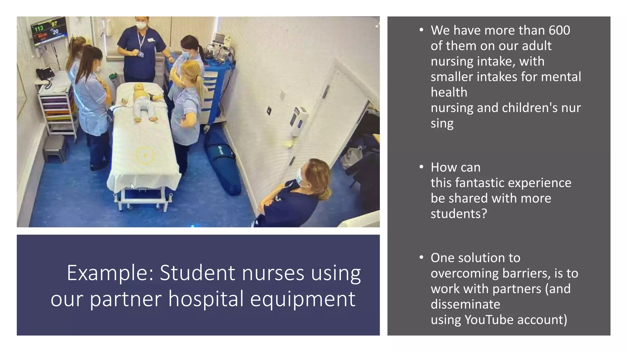 Example: Student nurses using
our partner hospital equipment
• We have more than 600
of them on our adult
nursing intake, with
smaller intakes for mental
health
nursing and children's nur
sing
• How can
this fantastic experience
be shared with more
students?
• One solution to
overcoming barriers, is to
work with partners (and
disseminate
using YouTube account)
 