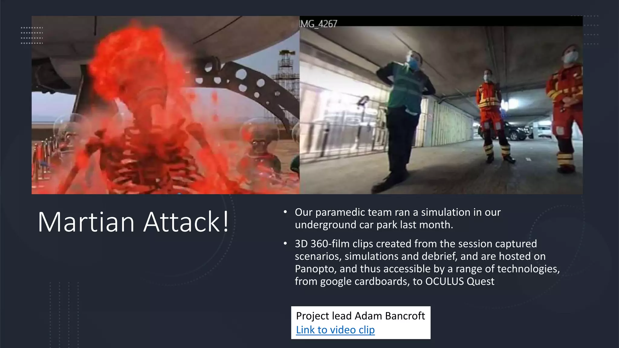 Martian Attack!
• Our paramedic team ran a simulation in our
underground car park last month.
• 3D 360-film clips created from the session captured
scenarios, simulations and debrief, and are hosted on
Panopto, and thus accessible by a range of technologies,
from google cardboards, to OCULUS Quest
Project lead Adam Bancroft
Link to video clip
 