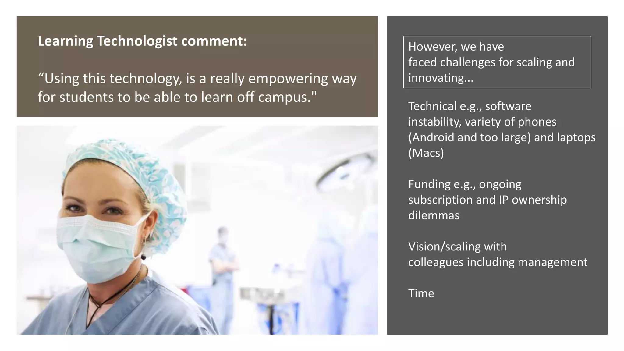Learning Technologist comment:
“Using this technology, is a really empowering way
for students to be able to learn off campus."
However, we have
faced challenges for scaling and
innovating...
Technical e.g., software
instability, variety of phones
(Android and too large) and laptops
(Macs)
Funding e.g., ongoing
subscription and IP ownership
dilemmas
Vision/scaling with
colleagues including management
Time
 